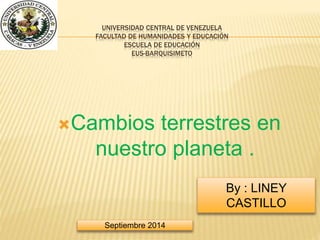 UNIVERSIDAD CENTRAL DE VENEZUELA 
FACULTAD DE HUMANIDADES Y EDUCACIÓN 
ESCUELA DE EDUCACIÓN 
EUS-BARQUISIMETO 
Cambios terrestres en 
nuestro planeta . 
By : LINEY 
CASTILLO 
Septiembre 2014 
 