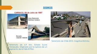 SISMOS 
Terremoto de 6.9 Mw. Estado Sucre 
Venezuela. Originado por la ruptura de un 
segmento de la Falla El Pilar. 
Terremoto de Chile 2010, magnitud 8.8 Mw. 
 