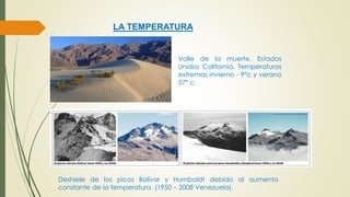LA TEMPERATURA 
Valle de la muerte, Estados 
Unidos California. Temperaturas 
extremas invierno - 9°c y verano 
57° c. 
Deshiele de los picos Bolívar y Humboldt debido al aumento 
constante de la temperatura. (1950 – 2008 Venezuela). 
 