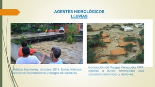 AGENTES HIDROLÓGICOS 
LLUVIAS 
Inundación de Vargas Venezuela 1999. 
debido a lluvias torrenciales que 
causaron derrumbes y deslaves. 
México Monterrey, octubre 2014, lluvias intensas 
provocan inundaciones y riesgos de deslaves. 
 