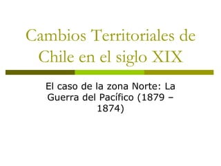Cambios Territoriales de Chile en el siglo XIX El caso de la zona Norte: La Guerra del Pacífico (1879 – 1874) 