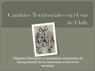 Objetivo: Distinguir y caracterizar el proceso de incorporación de La Araucanía al territorio nacional. 