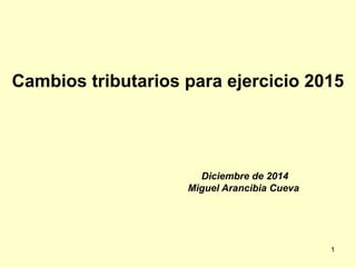 Cambios tributarios para ejercicio 2015
Diciembre de 2014
Miguel Arancibia Cueva
1
 