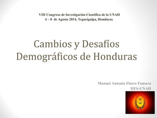 Cambios y Desafíos 
Demográficos de Honduras 
Manuel Antonio Flores Fonseca 
IIES-UNAH 
VIII Congreso de Investigación Científica de la UNAH 
4 – 8 de Agosto 2014, Tegucigalpa, Honduras 
 