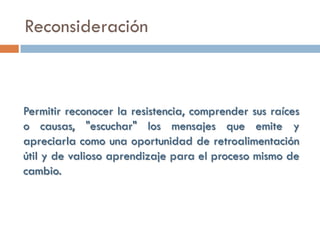 Reconsideración



Permitir reconocer la resistencia, comprender sus raíces
o causas, "escuchar" los mensajes que emite y
apreciarla como una oportunidad de retroalimentación
útil y de valioso aprendizaje para el proceso mismo de
cambio.
 