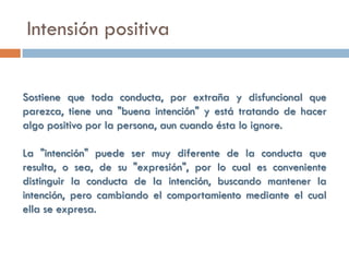 Intensión positiva


Sostiene que toda conducta, por extraña y disfuncional que
parezca, tiene una "buena intención" y está tratando de hacer
algo positivo por la persona, aun cuando ésta lo ignore.

La "intención" puede ser muy diferente de la conducta que
resulta, o sea, de su "expresión", por lo cual es conveniente
distinguir la conducta de la intención, buscando mantener la
intención, pero cambiando el comportamiento mediante el cual
ella se expresa.
 