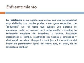 Enfrentamiento

La resistencia es un agente muy activo, con una personalidad
muy definida, con mucho poder y con gran capacidad de
"seducción". De tal modo que cuando una persona se
encuentran ante un proceso de transformación o cambio, la
resistencia empieza de inmediato a actuar, buscando
descalificar el cambio, resaltando sus riesgos y amenazas y
destacando al mismo tiempo las ventajas y los atractivos del
hecho de permanecer igual, del status quo, es decir, de la
situación a cambiar.
 