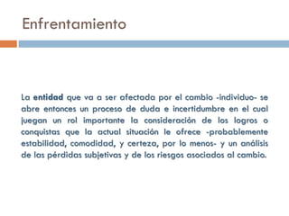 Enfrentamiento



La entidad que va a ser afectada por el cambio -individuo- se
abre entonces un proceso de duda e incertidumbre en el cual
juegan un rol importante la consideración de los logros o
conquistas que la actual situación le ofrece -probablemente
estabilidad, comodidad, y certeza, por lo menos- y un análisis
de las pérdidas subjetivas y de los riesgos asociados al cambio.
 