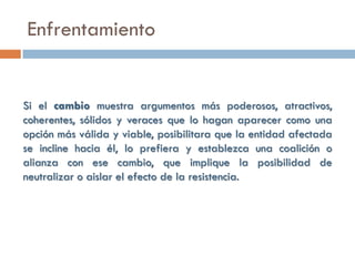Enfrentamiento


Si el cambio muestra argumentos más poderosos, atractivos,
coherentes, sólidos y veraces que lo hagan aparecer como una
opción más válida y viable, posibilitara que la entidad afectada
se incline hacia él, lo prefiera y establezca una coalición o
alianza con ese cambio, que implique la posibilidad de
neutralizar o aislar el efecto de la resistencia.
 