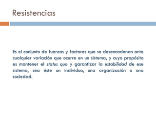 Resistencias


Es el conjunto de fuerzas y factores que se desencadenan ante
cualquier variación que ocurre en un sistema, y cuyo propósito
es mantener el status quo y garantizar la estabilidad de ese
sistema, sea éste un individuo, una organización o una
sociedad.
 