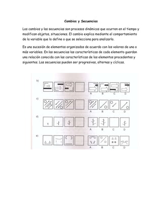 Cambios y Secuencias
Los cambios y las secuencias son procesos dinámicos que ocurren en el tiempo y
modifican objetos, situaciones. El cambio explica mediante el comportamiento
de la variable que lo define o que se selecciona para analizarlo.
Es una sucesión de elementos organizados de acuerdo con los valores de una o
más variables. En las secuencias las características de cada elemento guardan
una relación conocida con las características de los elementos procedentes y
siguientes. Las secuencias pueden ser progresivas, alternas y cíclicas.
 