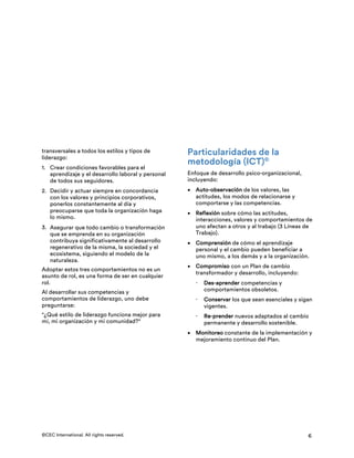 ©CEC International. All rights reserved. 6
transversales a todos los estilos y tipos de
liderazgo:
1. Crear condiciones favorables para el
aprendizaje y el desarrollo laboral y personal
de todos sus seguidores.
2. Decidir y actuar siempre en concordancia
con los valores y principios corporativos,
ponerlos constantemente al día y
preocuparse que toda la organización haga
lo mismo.
3. Asegurar que todo cambio o transformación
que se emprenda en su organización
contribuya significativamente al desarrollo
regenerativo de la misma, la sociedad y el
ecosistema, siguiendo el modelo de la
naturaleza.
Adoptar estos tres comportamientos no es un
asunto de rol, es una forma de ser en cualquier
rol.
Al desarrollar sus competencias y
comportamientos de liderazgo, uno debe
preguntarse:
"¿Qué estilo de liderazgo funciona mejor para
mí, mi organización y mi comunidad?"
Particularidades de la
metodología (ICT)©
Enfoque de desarrollo psico-organizacional,
incluyendo:
• Auto-observación de los valores, las
actitudes, los modos de relacionarse y
comportarse y las competencias.
• Reflexión sobre cómo las actitudes,
interacciones, valores y comportamientos de
uno afectan a otros y al trabajo (3 Líneas de
Trabajo).
• Comprensión de cómo el aprendizaje
personal y el cambio pueden beneficiar a
uno mismo, a los demás y a la organización.
• Compromiso con un Plan de cambio
transformador y desarrollo, incluyendo:
ž Des-aprender competencias y
comportamientos obsoletos.
ž Conservar los que sean esenciales y sigan
vigentes.
ž Re-prender nuevos adaptados al cambio
permanente y desarrollo sostenible.
• Monitoreo constante de la implementación y
mejoramiento continuo del Plan.
 