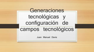 Generaciones 
tecnológicas y 
configuración de 
campos tecnológicos 
Juan Manuel Davis 
 