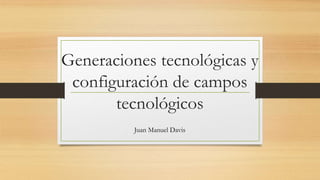 Generaciones tecnológicas y 
configuración de campos 
tecnológicos 
Juan Manuel Davis 
 