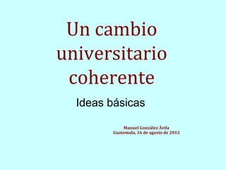 Un cambio
universitario
coherente
Ideas básicas
Manuel González Ávila
Guatemala, 16 de agosto de 2013

 
