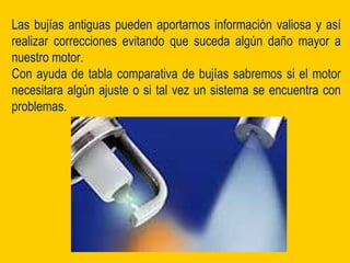 Las bujías antiguas pueden aportarnos información valiosa y así
realizar correcciones evitando que suceda algún daño mayor a
nuestro motor.
Con ayuda de tabla comparativa de bujías sabremos si el motor
necesitara algún ajuste o si tal vez un sistema se encuentra con
problemas.
 