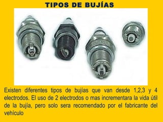 Existen diferentes tipos de bujías que van desde 1,2,3 y 4
electrodos. El uso de 2 electrodos o mas incrementara la vida útil
de la bujía, pero solo sera recomendado por el fabricante del
vehículo
TIPOS DE BUJÍAS
 