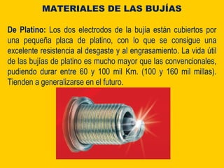 De Platino: Los dos electrodos de la bujía están cubiertos por
una pequeña placa de platino, con lo que se consigue una
excelente resistencia al desgaste y al engrasamiento. La vida útil
de las bujías de platino es mucho mayor que las convencionales,
pudiendo durar entre 60 y 100 mil Km. (100 y 160 mil millas).
Tienden a generalizarse en el futuro.
MATERIALES DE LAS BUJÍAS
 