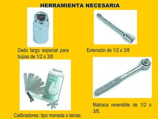 Dado largo especial para
bujías de 1/2 o 3/8
HERRAMIENTA NECESARIA
Extensión de 1/2 o 3/8
Matraca reversible de 1/2 o
3/8.
Calibradores: tipo moneda o lainas.
 