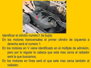 Identificar el cilindro numero1 (la bujía)
En los motores transversales el primer cilindro de izquierda a
derecha será el numero 1.
En los motores en V viene identificado en el múltiple de admisión,
pero por lo regular la cabeza que esta mas cerca al radiador
será la que buscamos.
En los motores en línea será el que este mas cerca también al
radiador.
 