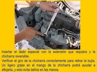 Insertar el dado especial con la extensión que requiera y la
chicharra reversible.
Verificar el giro de la chicharra correctamente para retirar la bujía.
Un ligero golpe en el mango de la chicharra podrá ayudar a
aflojarla, y esto evita daños en las manos.
 