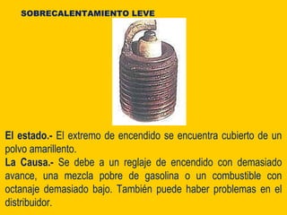 El estado.- El extremo de encendido se encuentra cubierto de un
polvo amarillento.
La Causa.- Se debe a un reglaje de encendido con demasiado
avance, una mezcla pobre de gasolina o un combustible con
octanaje demasiado bajo. También puede haber problemas en el
distribuidor.
SOBRECALENTAMIENTO LEVE
 