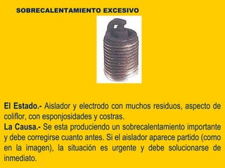 El Estado.- Aislador y electrodo con muchos residuos, aspecto de
coliflor, con esponjosidades y costras.
La Causa.- Se esta produciendo un sobrecalentamiento importante
y debe corregirse cuanto antes. Si el aislador aparece partido (como
en la imagen), la situación es urgente y debe solucionarse de
inmediato.
SOBRECALENTAMIENTO EXCESIVO
 
