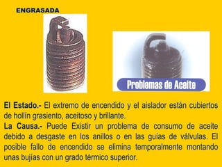 El Estado.- El extremo de encendido y el aislador están cubiertos
de hollín grasiento, aceitoso y brillante.
La Causa.- Puede Existir un problema de consumo de aceite
debido a desgaste en los anillos o en las guías de válvulas. El
posible fallo de encendido se elimina temporalmente montando
unas bujías con un grado térmico superior.
ENGRASADA
 