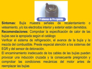 Síntomas: Bujía muestra señales de recalentamiento o
veteamiento, y/o los electrodos interior y exterior están derretidos.
Recomendaciones: Comprobar la especificación de calor de las
bujías sea la apropiada según el catálogo
Verificar el sistema de refrigeración, el avance de la bujía y la
mezcla del combustible. Preste especial atención a los sistemas del
EGR y del sensor de detonación.
El encaminamiento inadecuado de los cables de las bujías pueden
provocar una inducción cruzada y la consecuente preignición y
comprobar las condiciones mecánicas del motor antes de
reemplazar las bujías
 
