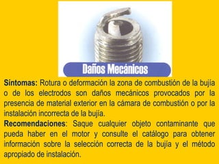 Síntomas: Rotura o deformación la zona de combustión de la bujía
o de los electrodos son daños mecánicos provocados por la
presencia de material exterior en la cámara de combustión o por la
instalación incorrecta de la bujía.
Recomendaciones: Saque cualquier objeto contaminante que
pueda haber en el motor y consulte el catálogo para obtener
información sobre la selección correcta de la bujía y el método
apropiado de instalación.
 