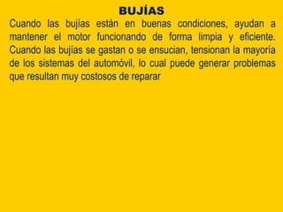 Cuando las bujías están en buenas condiciones, ayudan a
mantener el motor funcionando de forma limpia y eficiente.
Cuando las bujías se gastan o se ensucian, tensionan la mayoría
de los sistemas del automóvil, lo cual puede generar problemas
que resultan muy costosos de reparar
BUJÍAS
 