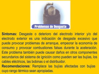 Síntomas: Desgaste o deterioro del electrodo interior y/o del
electrodo exterior es una indicación de desgaste excesivo que
puede provocar problemas de arranque, empeorar la economía de
consumo y provocar combustiones falsas durante la aceleración.
Este problema también puede causar daños en otros componentes
secundarios del sistema de ignición como pueden ser las bujías, los
cables eléctricos, las bobinas o el distribuidor.
Recomendaciones: Remplace las bujías afectadas con bujías
cuyo rango térmico sean apropiadas.
 