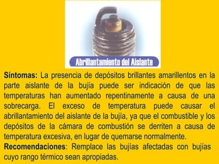 Síntomas: La presencia de depósitos brillantes amarillentos en la
parte aislante de la bujía puede ser indicación de que las
temperaturas han aumentado repentinamente a causa de una
sobrecarga. El exceso de temperatura puede causar el
abrillantamiento del aislante de la bujía, ya que el combustible y los
depósitos de la cámara de combustión se derriten a causa de
temperatura excesiva, en lugar de quemarse normalmente.
Recomendaciones: Remplace las bujías afectadas con bujías
cuyo rango térmico sean apropiadas.
 