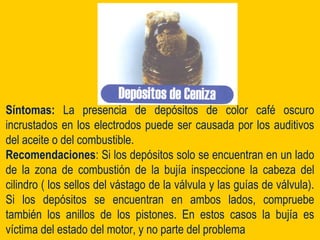 Síntomas: La presencia de depósitos de color café oscuro
incrustados en los electrodos puede ser causada por los auditivos
del aceite o del combustible.
Recomendaciones: Si los depósitos solo se encuentran en un lado
de la zona de combustión de la bujía inspeccione la cabeza del
cilindro ( los sellos del vástago de la válvula y las guías de válvula).
Si los depósitos se encuentran en ambos lados, compruebe
también los anillos de los pistones. En estos casos la bujía es
víctima del estado del motor, y no parte del problema
 