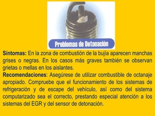 Síntomas: En la zona de combustión de la bujía aparecen manchas
grises o negras. En los casos más graves también se observan
grietas o mellas en los aislantes.
Recomendaciones: Asegúrese de utilizar combustible de octanaje
apropiado. Compruebe que el funcionamiento de los sistemas de
refrigeración y de escape del vehículo, así como del sistema
computarizado sea el correcto, prestando especial atención a los
sistemas del EGR y del sensor de detonación.
 
