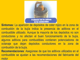 Síntomas: La aparición de depósitos de color rojizo en la zona de
combustión de la bujía indica la presencia de aditivos en el
combustible utilizado. Aunque la mayoría de los depósitos no son
conductores y no afectan el buen funcionamiento de la bujía,
algunos aditivos para combustibles contienen potenciadores de
octanaje que dejan depósitos conductores en la zona de
combustión de la bujía.
Recomendaciones: Asegúrese de que los aditivos utilizados en el
combustible se ajustan a las recomendaciones del fabricante del
motor
 
