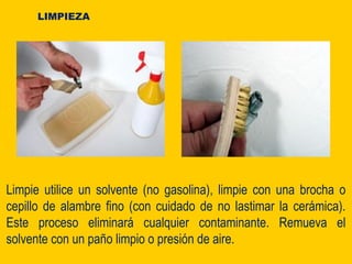 Limpie utilice un solvente (no gasolina), limpie con una brocha o
cepillo de alambre fino (con cuidado de no lastimar la cerámica).
Este proceso eliminará cualquier contaminante. Remueva el
solvente con un paño limpio o presión de aire.
LIMPIEZA
 
