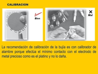 La recomendación de calibración de la bujía es con calibrador de
alambre porque efectúa el mínimo contacto con el electrodo de
metal precioso como es el platino y no lo daña.
CALIBRACION
 