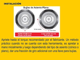 Apriete hasta el torque recomendado por el fabricante. Un método
práctico cuando no se cuenta con esta herramienta, es apretar a
mano inicialmente y luego dependiendo del tipo de asiento (cónico o
plano), dar una fracción de giro adicional con una llave para bujías.
INSTALACIÓN
 