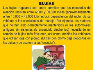 Las bujías regulares con cobre permiten que los electrodos de
aleación resistan entre 6.000 y 30.000 millas (aproximadamente
entre 10.000 y 48.000 kilómetros), dependiendo del motor de su
vehículo y las condiciones de manejo. Por ejemplo, los motores
que no han sido correctamente mantenidos (o los automóviles
antiguos sin sistemas de encendido electrónico) necesitarán un
cambio de bujías más frecuente, así como también los vehículos
que utilizan gas con plomo. (El gas con plomo deja depósitos en
las bujías y de esa forma las "ensucia").
BUJÍAS
 