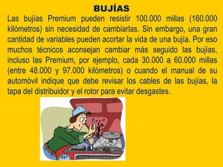 Las bujías Premium pueden resistir 100.000 millas (160.000
kilómetros) sin necesidad de cambiarlas. Sin embargo, una gran
cantidad de variables pueden acortar la vida de una bujía. Por eso
muchos técnicos aconsejan cambiar más seguido las bujías,
incluso las Premium, por ejemplo, cada 30.000 a 60.000 millas
(entre 48.000 y 97.000 kilómetros) o cuando el manual de su
automóvil indique que debe revisar los cables de las bujías, la
tapa del distribuidor y el rotor para evitar desgastes.
BUJÍAS
 