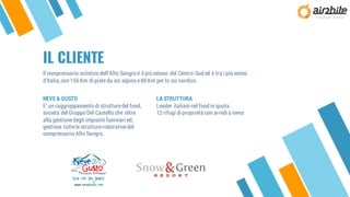 IL CLIENTE
LA STRUTTURA
Leader italiani nel food in quota
12 rifugi di proprietà con arredi a tema
NEVE & GUSTO
E’ un raggruppamento di strutturedel food,
società del Gruppo Del Castello che oltre
alla gestionedegli impianti funiviari ed,
gestisce tuttele struttureristorativedel
comprensorio Alto Sangro.
Il comprensorio sciistico dell’Alto Sangro è il più esteso del Centro-Sud ed è tra i più estesi
d’Italia,con 156 Km di pisteda sci alpino e80 Km per lo sci nordico.
 