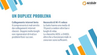 Collegamento internet lento
Il comprensorio è mal-servito
dai collegamenti internet
classici. Doppini molto lunghi
con rigeneratori di trattae
problemi fisici sui cavi.
UN DUPLICE PROBLEMA
Necessità di Wi-Fi veloce
Le baite hanno una media di
70 posti a sedere oltre bar e
luoghi di relax.
La classiche ADSL o SHDSL
oltre che a funzionare male in
zonanon sono sufficienti.
 