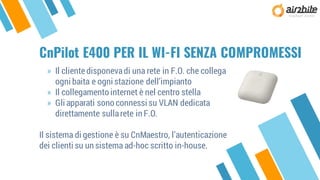 CnPilot E400 PER IL WI-FI SENZA COMPROMESSI
» Il clientedisponevadi una rete in F.O. che collega
ogni baita e ogni stazione dell’impianto
» Il collegamento internet è nel centro stella
» Gli apparati sono connessi su VLAN dedicata
direttamente sullarete in F.O.
Il sistema di gestione è su CnMaestro, l’autenticazione
dei clienti su un sistema ad-hoc scritto in-house.
 