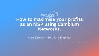 How to maximise your profits
as an MSP using Cambium
Networks.
Harry Drewett – Solutions Engineer
 