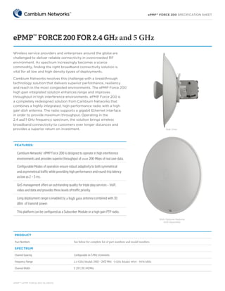 ePMP™ FORCE 200 SPECIFICATION SHEET
ePMPTM
ePMP FORCE 200 SS 092115
ePMP™
FORCE 200 FOR 2.4 GHz and 5 GHz
FEATURES:
Cambium Networks’ ePMP Force 200 is designed to operate in high interference
environments and provides superior throughput of over 200 Mbps of real user data.
Configurable Modes of operation ensure robust adaptivity to both symmetrical
and asymmetrical traffic while providing high performance and round-trip latency
as low as 2 – 3 ms.
QoS management offers an outstanding quality for triple play services – VoIP,
video and data and provides three levels of traffic priority.
Long deployment range is enabled by a high gain antenna combined with 30
dBm of transmit power.
This platform can be configured as a Subscriber Module or a high gain PTP radio.
Wireless service providers and enterprises around the globe are
challenged to deliver reliable connectivity in overcrowded RF
environment. As spectrum increasingly becomes a scarce
commodity, finding the right broadband connectivity solution is
vital for all low and high density types of deployments.
With Optional Radome
Sold Separately
PRODUCT
Part Numbers	 See below for complete list of part numbers and model numbers
SPECTRUM
Channel Spacing Configurable on 5 MHz increments
Frequency Range 2.4 GHz Model: 2402 – 2472 MHz 5 GHz Model: 4910 - 5970 MHz
Channel Width 5 | 10 | 20 | 40 MHz
Cambium Networks resolves this challenge with a breakthrough
technology solution that delivers superior performance, resiliency
and reach in the most congested environments. The ePMP Force 200
high gain integrated solution enhances range and improves
throughput in high interference environments. ePMP Force 200 is
a completely redesigned solution from Cambium Networks that
combines a highly integrated, high performance radio with a high
gain dish antenna. The radio supports a gigabit Ethernet interface
in order to provide maximum throughput. Operating in the
2.4 and 5 GHz frequency spectrum, the solution brings wireless
broadband connectivity to customers over longer distances and
provides a superior return on investment. Side VIew
 