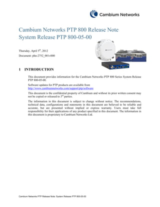 Cambium Networks PTP 800 Release Note
System Release PTP 800-05-00

Thursday, April 5th, 2012
Document: phn-2752_001v000



1    INTRODUCTION
        This document provides information for the Cambium Networks PTP 800 Series System Release
        PTP 800-05-00.
        Software updates for PTP products are available from
        http://www.cambiumnetworks.com/support/ptp/software
        This document is the confidential property of Cambium and without its prior written consent may
        not be copied or released to 3rd parties.
        The information in this document is subject to change without notice. The recommendations,
        technical data, configurations and statements in this document are believed to be reliable and
        accurate, but are presented without implied or express warranty. Users must take full
        responsibility for their applications of any product specified in this document. The information in
        this document is proprietary to Cambium Networks Ltd.




Cambium Networks PTP Release Note: System Release PTP 800-05-00
 