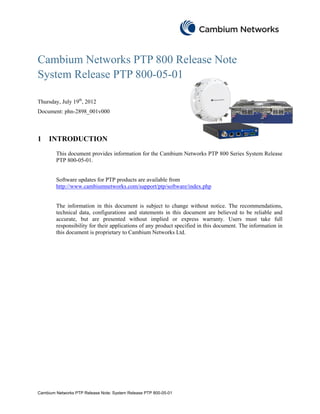Cambium Networks PTP 800 Release Note
System Release PTP 800-05-01

Thursday, July 19th, 2012
Document: phn-2898_001v000



1    INTRODUCTION
        This document provides information for the Cambium Networks PTP 800 Series System Release
        PTP 800-05-01.


        Software updates for PTP products are available from
        http://www.cambiumnetworks.com/support/ptp/software/index.php


        The information in this document is subject to change without notice. The recommendations,
        technical data, configurations and statements in this document are believed to be reliable and
        accurate, but are presented without implied or express warranty. Users must take full
        responsibility for their applications of any product specified in this document. The information in
        this document is proprietary to Cambium Networks Ltd.




Cambium Networks PTP Release Note: System Release PTP 800-05-01
 