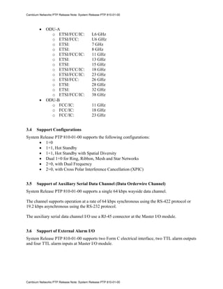 Cambium Networks PTP Release Note: System Release PTP 810-01-00




        •    ODU-A
               o ETSI/FCC/IC:               L6 GHz
               o ETSI/FCC:                  U6 GHz
               o ETSI:                      7 GHz
               o ETSI:                      8 GHz
               o ETSI/FCC/IC:               11 GHz
               o ETSI:                      13 GHz
               o ETSI:                      15 GHz
               o ETSI/FCC/IC:               18 GHz
               o ETSI/FCC/IC:               23 GHz
               o ETSI/FCC:                  26 GHz
               o ETSI:                      28 GHz
               o ETSI:                      32 GHz
               o ETSI/FCC/IC:               38 GHz
        •    ODU-B
               o FCC/IC:                    11 GHz
               o FCC/IC:                    18 GHz
               o FCC/IC:                    23 GHz


3.4    Support Configurations
System Release PTP 810-01-00 supports the following configurations:
      • 1+0
      • 1+1, Hot Standby
      • 1+1, Hot Standby with Spatial Diversity
      • Dual 1+0 for Ring, Ribbon, Mesh and Star Networks
      • 2+0, with Dual Frequency
      • 2+0, with Cross Polar Interference Cancellation (XPIC)


3.5    Support of Auxiliary Serial Data Channel (Data Orderwire Channel)
System Release PTP 810-01-00 supports a single 64 kbps wayside data channel.

The channel supports operation at a rate of 64 kbps synchronous using the RS-422 protocol or
19.2 kbps asynchronous using the RS-232 protocol.

The auxiliary serial data channel I/O use a RJ-45 connector at the Master I/O module.


3.6    Support of External Alarm I/O
System Release PTP 810-01-00 supports two Form C electrical interface, two TTL alarm outputs
and four TTL alarm inputs at Master I/O module.




Cambium Networks PTP Release Note: System Release PTP 810-01-00
 