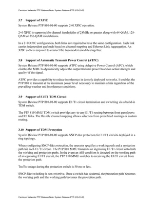 Cambium Networks PTP Release Note: System Release PTP 810-01-00



3.7    Support of XPIC
System Release PTP 810-01-00 supports 2+0 XPIC operation.

2+0 XPIC is supported for channel bandwidths of 28MHz or greater along with 64-QAM, 128-
QAM or 256-QAM modulations.

In a 2+0 XPIC configuration, both links are required to have the same configuration. Each link
carries independent payloads based on channel mapping and Ethernet Link Aggregation. An
XPIC cable is required to connect the two modem modules together.


3.8    Support of Automatic Transmit Power Control (ATPC)
System Release PTP 810-01-00 supports ATPC using Adaptive Power Control (APC), which
enables the MMU to dynamically adjust the output transmit power based on actual strength and
quality of the signal.

ATPC provides a capability to reduce interference in densely deployed networks. It enables the
PTP 810 to transmit at the minimum power level necessary to maintain a link regardless of the
prevailing weather and interference conditions.


3.9    Support of E1/T1 TDM Circuit
System Release PTP 810-01-00 supports E1/T1 circuit termination and switching via a build-in
TDM switch.

The PTP 810 MMU TDM switch provides any-to-any E1/T1 routing between front panel ports
and RF links. The flexible channel mapping allows selection from predefined routings or custom
routing.


3.10 Support of TDM Protection
System Release PTP 810-01-00 supports SNCP-like protection for E1/T1 circuits deployed in a
ring topology.

When configuring SNCP-like protection, the operator specifies a working path and a protection
path for each E1/T1 circuit. The PTP 810 MMU transmits an ingressing E1/T1 circuit onto both
the working and protection paths. In the event an AIS condition is detected on the working path
of an egressing E1/T1 circuit, the PTP 810 MMU switches to receiving the E1/T1 circuit from
the protection path.

Traffic outage during the protection switch is 50 ms or less.

SNCP-like switching is non-revertive. Once a switch has occurred, the protection path becomes
the working path and the working path becomes the protection path.




Cambium Networks PTP Release Note: System Release PTP 810-01-00
 